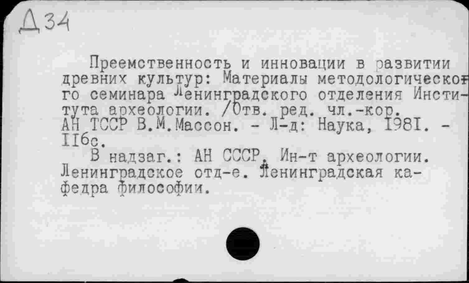 ﻿Преемственность и инновации в развитии древних культур: Материалы методологическо? го семинара Ленинградского отделения Института аохеологии. /Отв. ред. чл.-кор.
АН ТССР В.М.Массон. - Л-д: Наука, 1981. -Пбс.
В надзаг.: АН СООР. Ин-т археологии. Ленинградское отд-е. ленинградская кафедра философии.